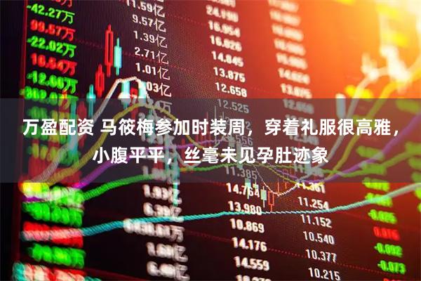 万盈配资 马筱梅参加时装周，穿着礼服很高雅，小腹平平，丝毫未见孕肚迹象