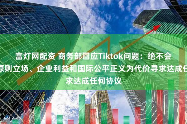 富灯网配资 商务部回应Tiktok问题：绝不会以牺牲原则立场、企业利益和国际公平正义为代价寻求达成任何协议