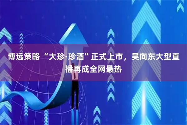 博远策略 “大珍·珍酒”正式上市，吴向东大型直播再成全网最热