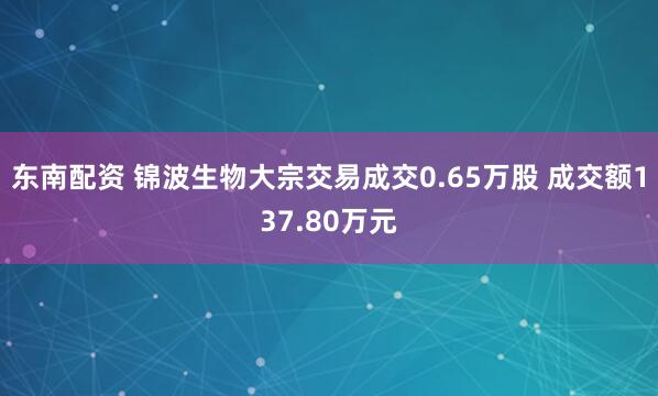 东南配资 锦波生物大宗交易成交0.65万股 成交额137.80万元