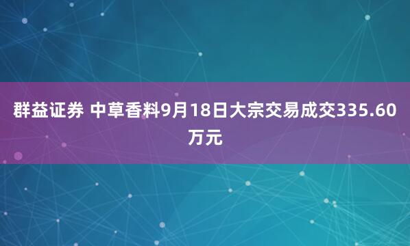 群益证券 中草香料9月18日大宗交易成交335.60万元