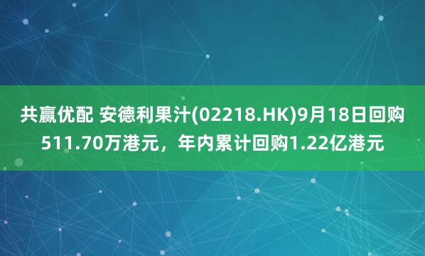共赢优配 安德利果汁(02218.HK)9月18日回购511.70万港元，年内累计回购1.22亿港元