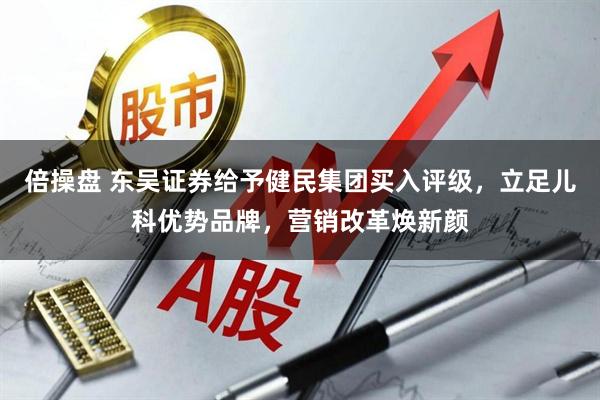倍操盘 东吴证券给予健民集团买入评级，立足儿科优势品牌，营销改革焕新颜