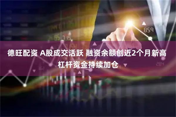 德旺配资 A股成交活跃 融资余额创近2个月新高 杠杆资金持续加仓