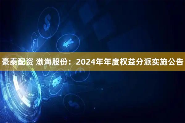 豪泰配资 渤海股份：2024年年度权益分派实施公告