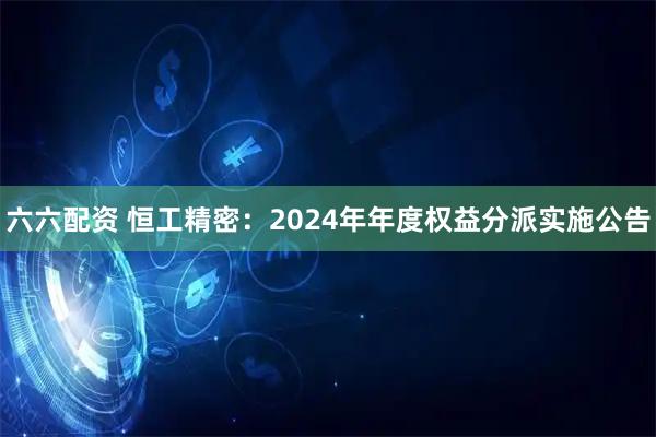 六六配资 恒工精密：2024年年度权益分派实施公告