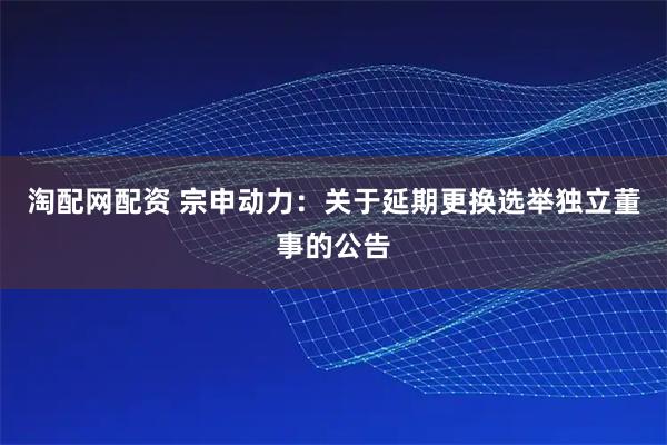 淘配网配资 宗申动力：关于延期更换选举独立董事的公告