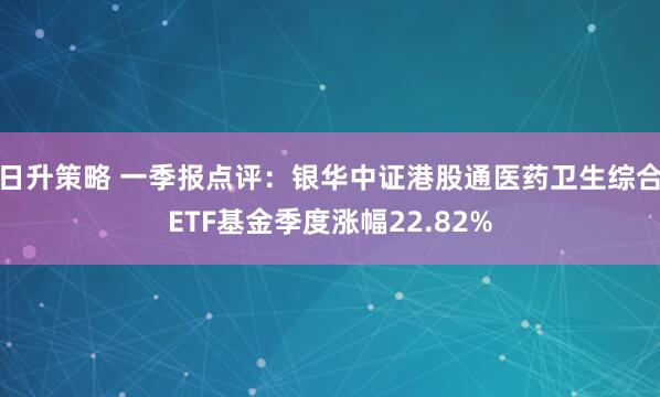 日升策略 一季报点评：银华中证港股通医药卫生综合ETF基金季度涨幅22.82%