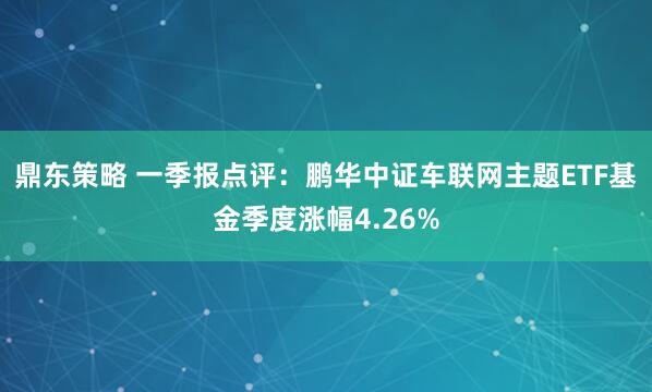 鼎东策略 一季报点评：鹏华中证车联网主题ETF基金季度涨幅4.26%