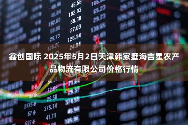 鑫创国际 2025年5月2日天津韩家墅海吉星农产品物流有限公司价格行情