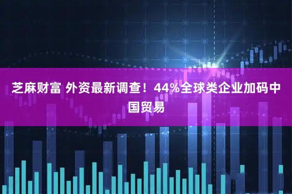 芝麻财富 外资最新调查！44%全球类企业加码中国贸易