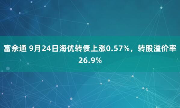 富余通 9月24日海优转债上涨0.57%，转股溢价率26.9%