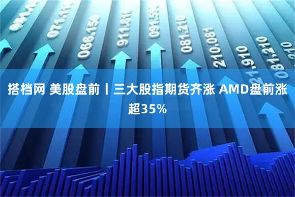 搭档网 美股盘前丨三大股指期货齐涨 AMD盘前涨超35%