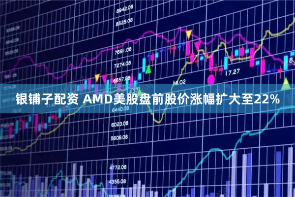 银铺子配资 AMD美股盘前股价涨幅扩大至22%