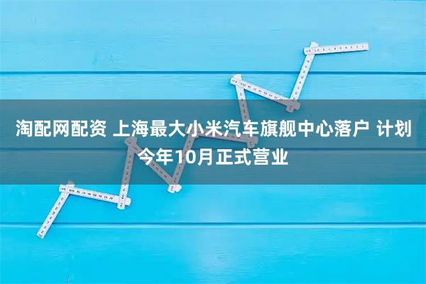 淘配网配资 上海最大小米汽车旗舰中心落户 计划今年10月正式营业