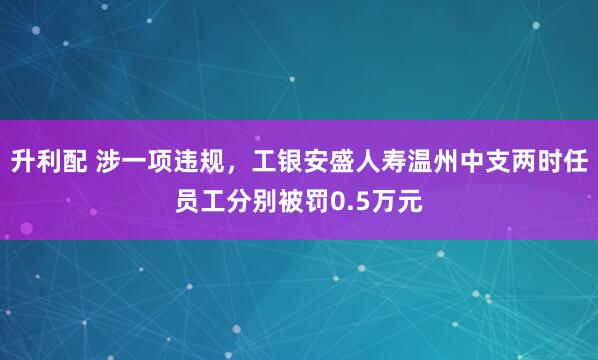 升利配 涉一项违规，工银安盛人寿温州中支两时任员工分别被罚0.5万元