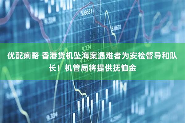 优配痢略 香港货机坠海案遇难者为安检督导和队长！机管局将提供抚恤金