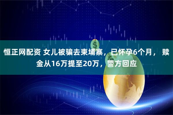恒正网配资 女儿被骗去柬埔寨，已怀孕6个月， 赎金从16万提至20万，警方回应