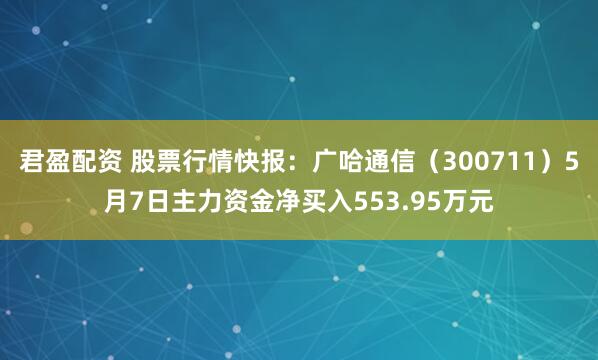 君盈配资 股票行情快报：广哈通信（300711）5月7日主力资金净买入553.95万元