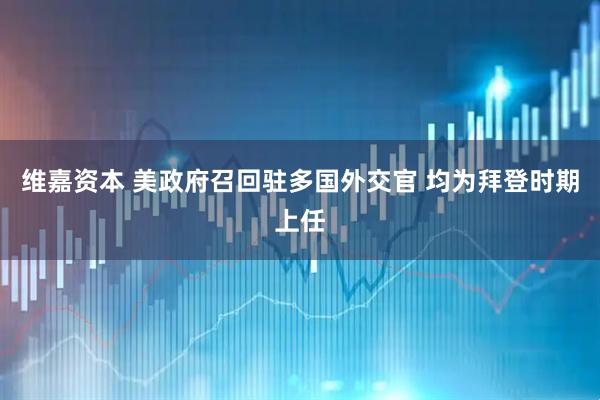 维嘉资本 美政府召回驻多国外交官 均为拜登时期上任