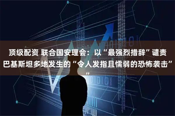 顶级配资 联合国安理会：以“最强烈措辞”谴责巴基斯坦多地发生的“令人发指且懦弱的恐怖袭击”