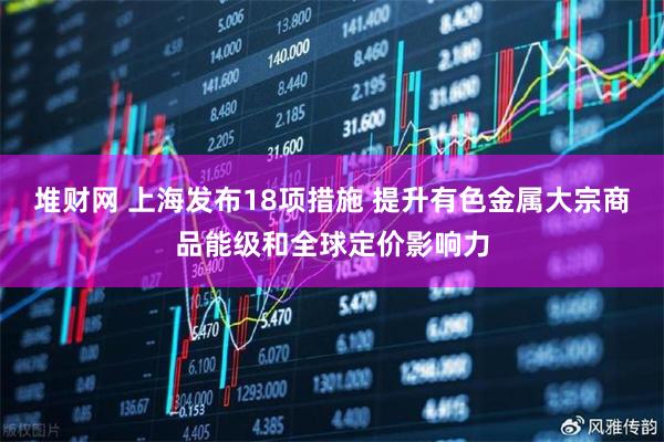 堆财网 上海发布18项措施 提升有色金属大宗商品能级和全球定价影响力