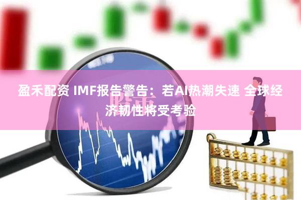 盈禾配资 IMF报告警告：若AI热潮失速 全球经济韧性将受考验
