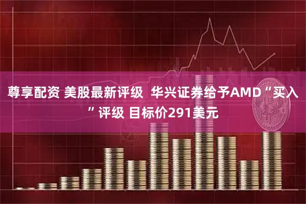 尊享配资 美股最新评级  华兴证券给予AMD“买入”评级 目标价291美元