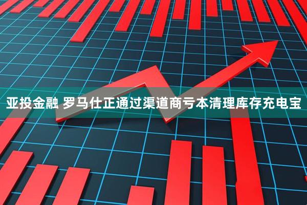 亚投金融 罗马仕正通过渠道商亏本清理库存充电宝