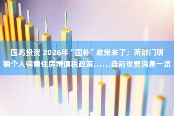 国鸣投资 2026年“国补”政策来了；两部门明确个人销售住房增值税政策……盘前重要消息一览