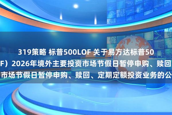 319策略 标普500LOF 关于易方达标普500指数证券投资基金（LOF）2026年境外主要投资市场节假日暂停申购、赎回、定期定额投资业务的公告