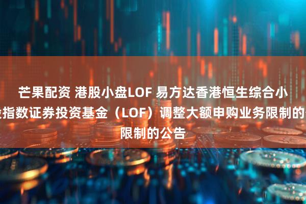 芒果配资 港股小盘LOF 易方达香港恒生综合小型股指数证券投资基金（LOF）调整大额申购业务限制的公告
