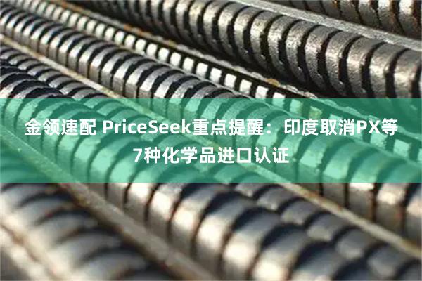 金领速配 PriceSeek重点提醒：印度取消PX等7种化学品进口认证