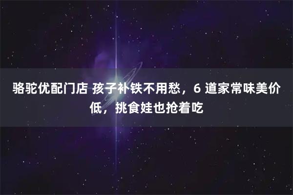 骆驼优配门店 孩子补铁不用愁，6 道家常味美价低，挑食娃也抢着吃