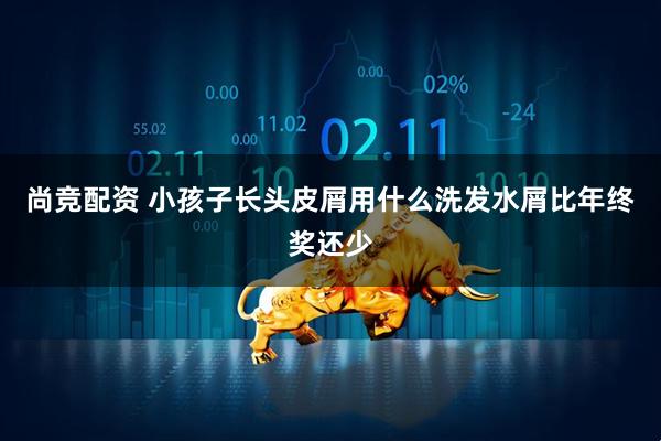 尚竞配资 小孩子长头皮屑用什么洗发水屑比年终奖还少