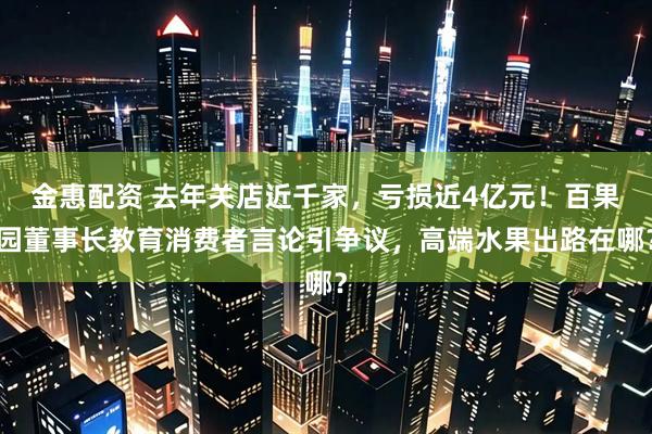 金惠配资 去年关店近千家，亏损近4亿元！百果园董事长教育消费者言论引争议，高端水果出路在哪？