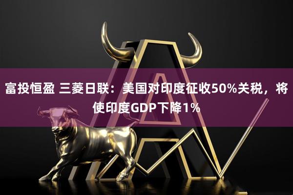 富投恒盈 三菱日联：美国对印度征收50%关税，将使印度GDP下降1%
