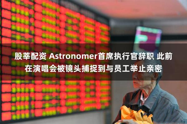 股莘配资 Astronomer首席执行官辞职 此前在演唱会被镜头捕捉到与员工举止亲密